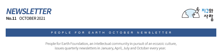 People for Earth NEWSLETTER No. 11 October 2021 People for Earth, an intellectual community in pursuit of an ecozoic culture, issues quarterly newsletters in January, April, July and October every year.