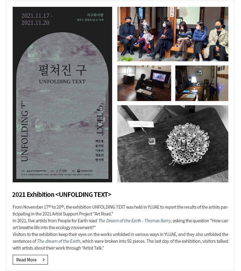 Exhibition <UNFOLDING TEXT>From November 17th to 20th, the exhibition UNFOLDING TEXT was held in YUJAE to report the results of the artists participating in the 2021 Artist Support Project “Art Road.”In 2021, five artists from People for Earth read The Dream of the Earth - Thomas Berry, asking the question “How can art breathe life into the ecology movement?”Visitors to the exhibition keep their eyes on the works unfolded in various ways in YUJAE, and they also unfolded the sentences of The dream of the Earth, which were broken into 92 pieces. The last day of the exhibition, visitors talked with artists about their work through “Artist Talk.”