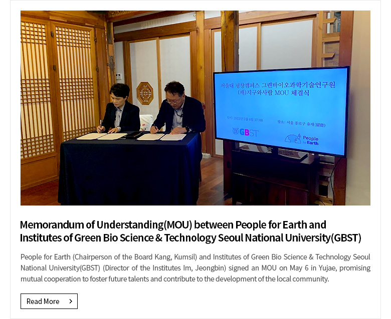 Memorandum of Understanding(MOU) between People for Earth and Institutes of Green Bio Science & Technology Seoul National University(GBST) People for Earth (Chairperson of the Board Kang, Kumsil) and Institutes of Green Bio Science & Technology Seoul National University(GBST) (Director of the Institutes Im, Jeongbin) signed an MOU on May 6 in Yujae, promising mutual cooperation to foster future talents and contribute to the development of the local community. [Read More]