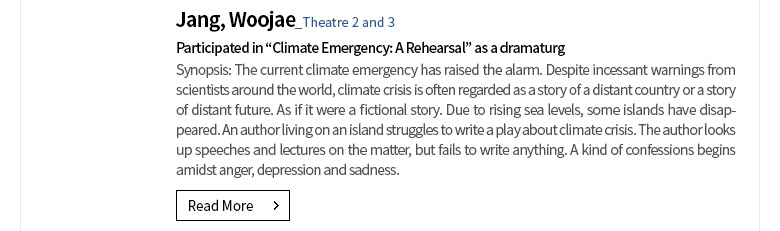 [Member News] Jang, Woojae (Theatre 2 and 3) Participated in “Climate Emergency: A Rehearsal” as a dramaturg Synopsis: The current climate emergency has raised the alarm. Despite incessant warnings from scientists around the world, climate crisis is often regarded as a story of a distant country or a story of distant future. As if it were a fictional story. Due to rising sea levels, some islands have disappeared. An author living on an island struggles to write a play about climate crisis. The author looks up speeches and lectures on the matter, but fails to write anything. A kind of confessions begins amidst anger, depression and sadness.  [Read More]